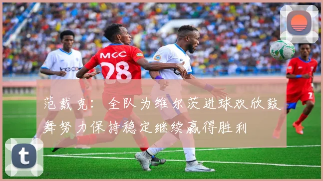 范戴克：全队为维尔茨进球欢欣鼓舞努力保持稳定继续赢得胜利