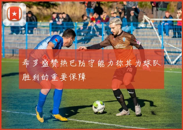 希罗盛赞热巴防守能力称其为球队胜利的重要保障