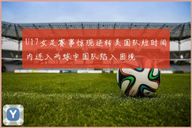 U17女足赛事惊现逆转美国队短时间内连入两球中国队陷入困境