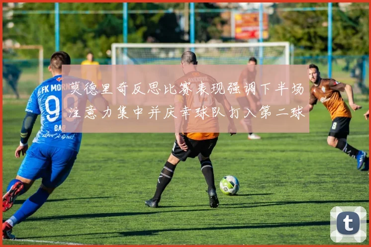 莫德里奇反思比赛表现强调下半场注意力集中并庆幸球队打入第二球