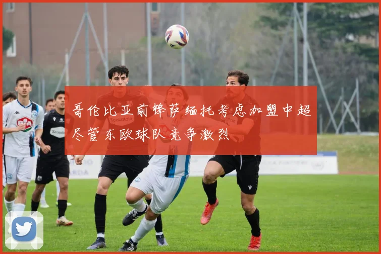 哥伦比亚前锋萨缅托考虑加盟中超尽管东欧球队竞争激烈