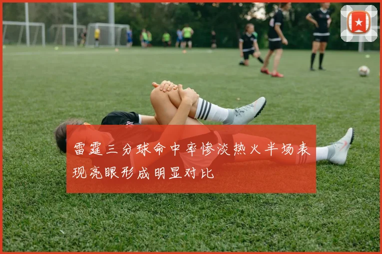 雷霆三分球命中率惨淡热火半场表现亮眼形成明显对比