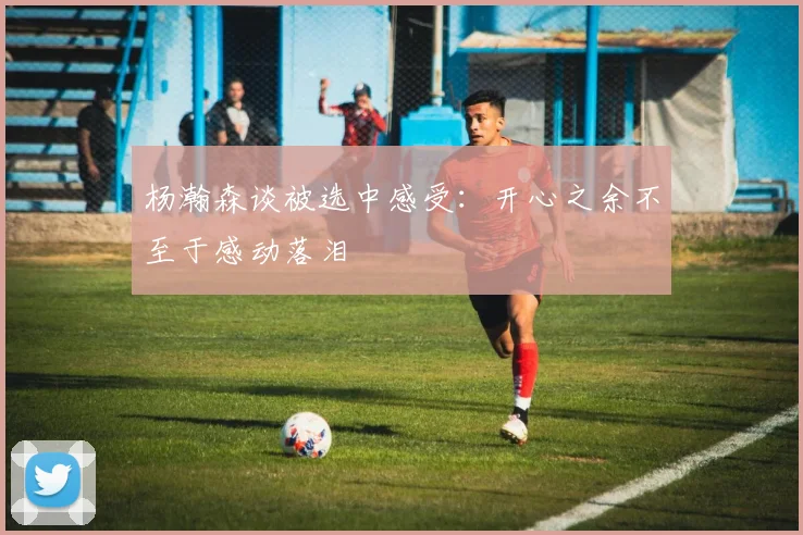 杨瀚森谈被选中感受：开心之余不至于感动落泪