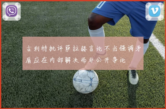 古利特批评萨拉赫言论不当强调矛盾应在内部解决而非公开争论
