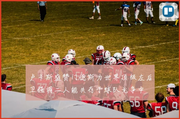 卢卡斯盛赞门德斯为世界顶级左后卫强调二人能共存于球队竞争中