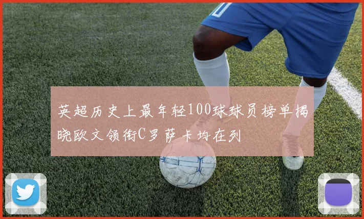 英超历史上最年轻100球球员榜单揭晓欧文领衔C罗萨卡均在列