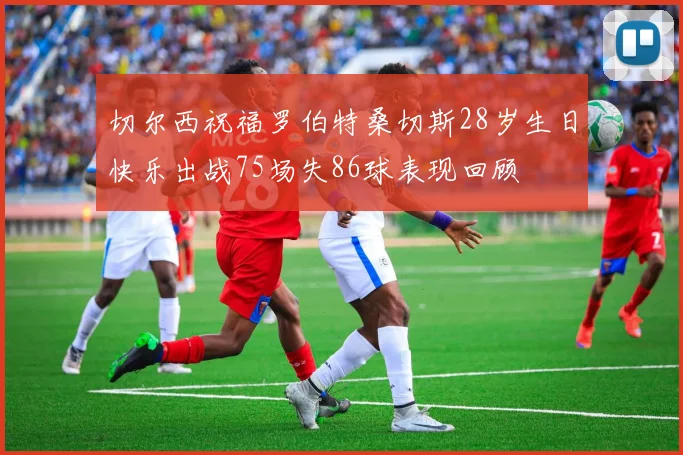 切尔西祝福罗伯特桑切斯28岁生日快乐出战75场失86球表现回顾