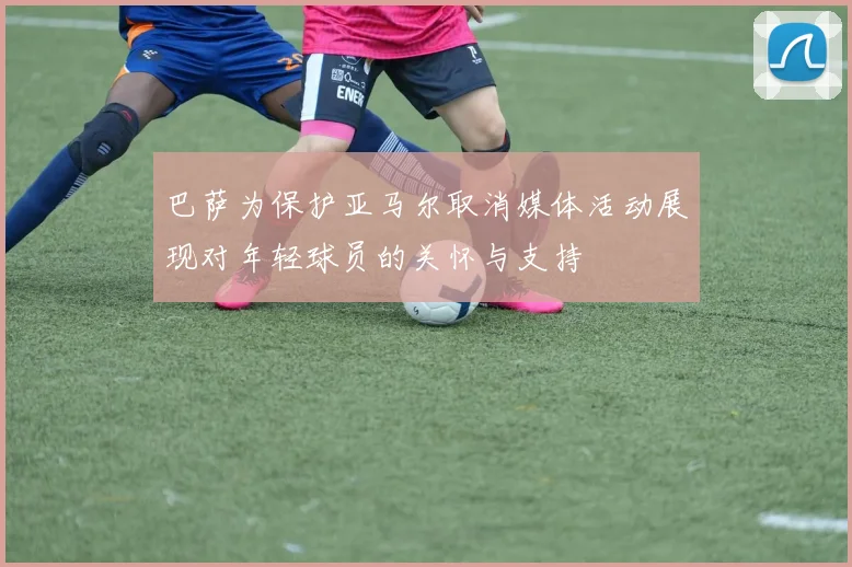 巴萨为保护亚马尔取消媒体活动展现对年轻球员的关怀与支持