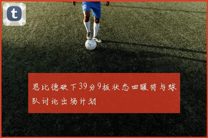 恩比德砍下39分9板状态回暖将与球队讨论出场计划