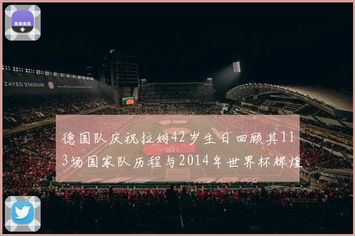 德国队庆祝拉姆42岁生日回顾其113场国家队历程与2014年世界杯辉煌
