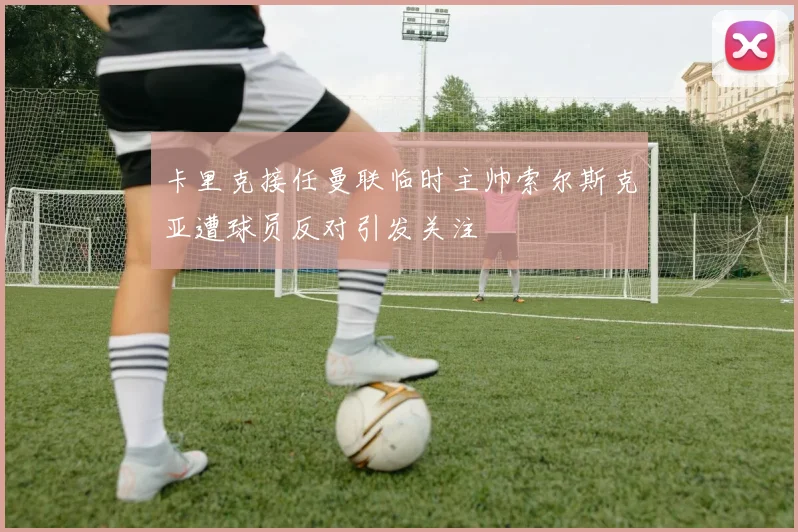 卡里克接任曼联临时主帅索尔斯克亚遭球员反对引发关注