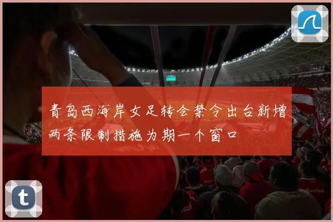 青岛西海岸女足转会禁令出台新增两条限制措施为期一个窗口