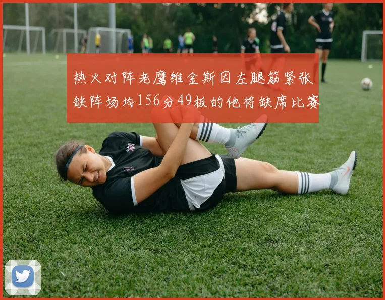 热火对阵老鹰维金斯因左腿筋紧张缺阵场均156分49板的他将缺席比赛