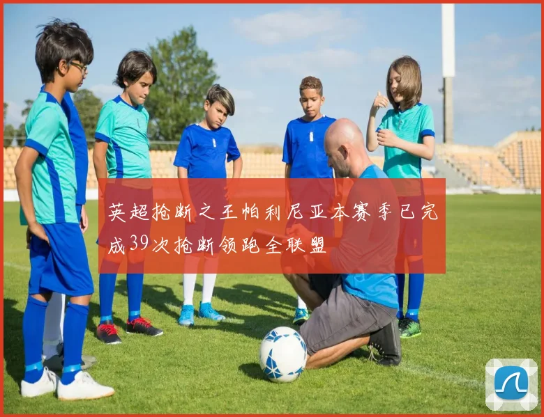英超抢断之王帕利尼亚本赛季已完成39次抢断领跑全联盟