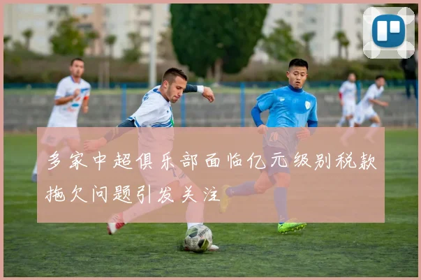 多家中超俱乐部面临亿元级别税款拖欠问题引发关注