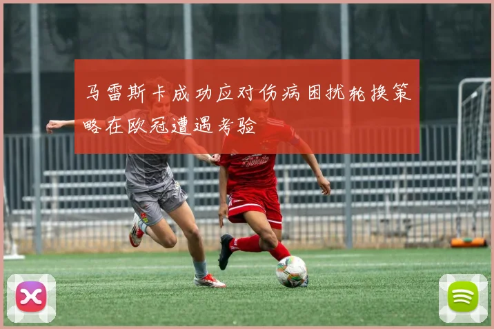 马雷斯卡成功应对伤病困扰轮换策略在欧冠遭遇考验