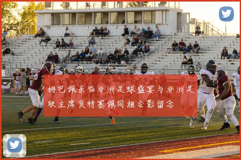姆巴佩亲临非洲足球盛宴与非洲足联主席莫特塞佩同框合影留念