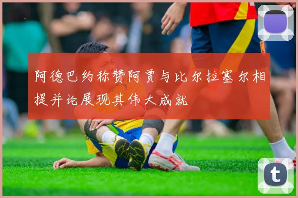 阿德巴约称赞阿贾与比尔拉塞尔相提并论展现其伟大成就