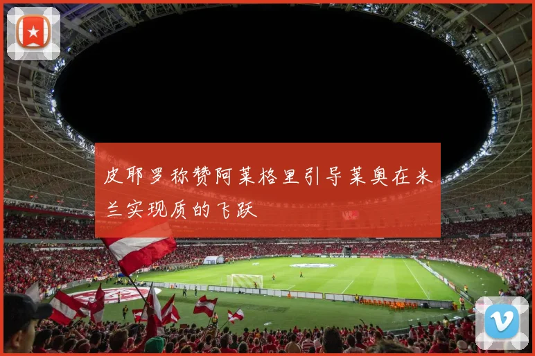 皮耶罗称赞阿莱格里引导莱奥在米兰实现质的飞跃