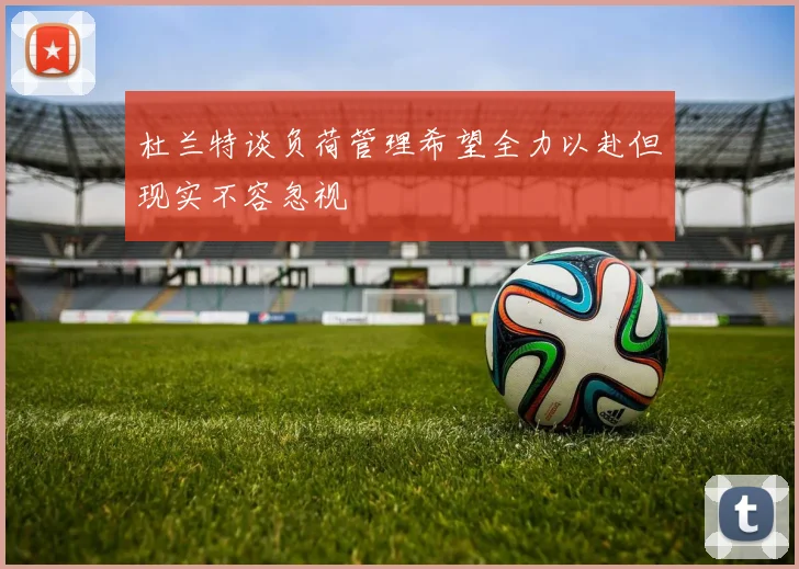 杜兰特谈负荷管理希望全力以赴但现实不容忽视