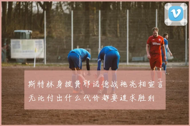 斯特林身披费耶诺德战袍亮相宣言无论付出什么代价都要追求胜利