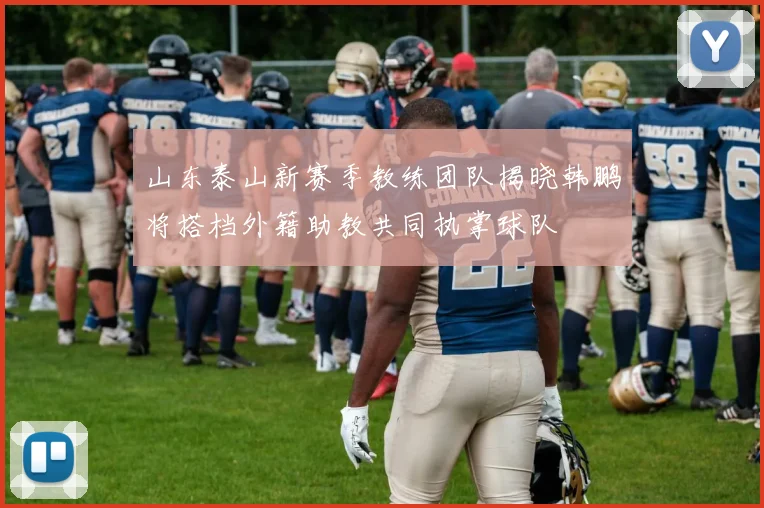 山东泰山新赛季教练团队揭晓韩鹏将搭档外籍助教共同执掌球队