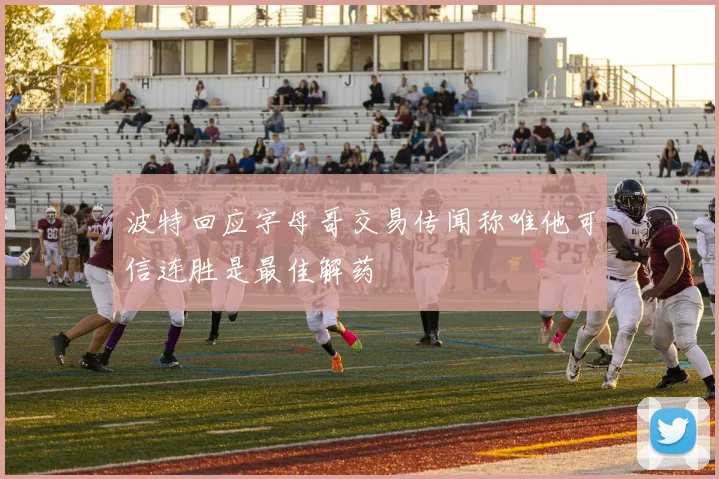 波特回应字母哥交易传闻称唯他可信连胜是最佳解药