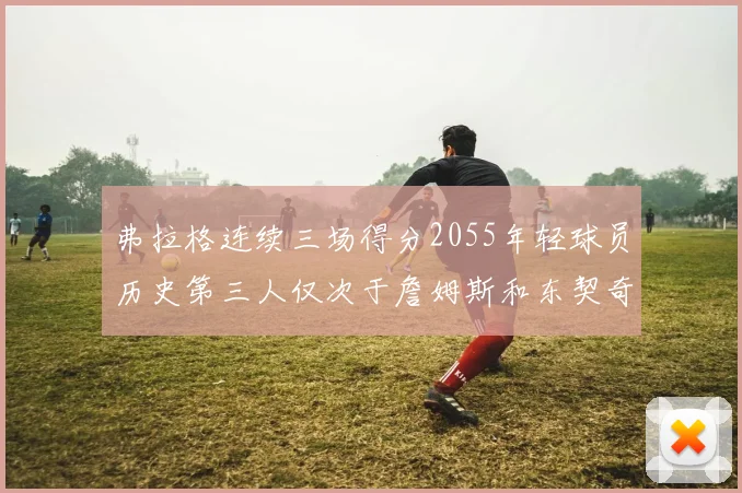 弗拉格连续三场得分2055年轻球员历史第三人仅次于詹姆斯和东契奇