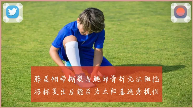 膝盖韧带撕裂与腿部骨折无法阻挡格林复出后能否为太阳落选秀提供替补支持