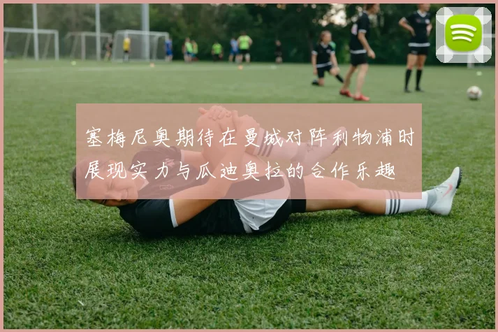 塞梅尼奥期待在曼城对阵利物浦时展现实力与瓜迪奥拉的合作乐趣