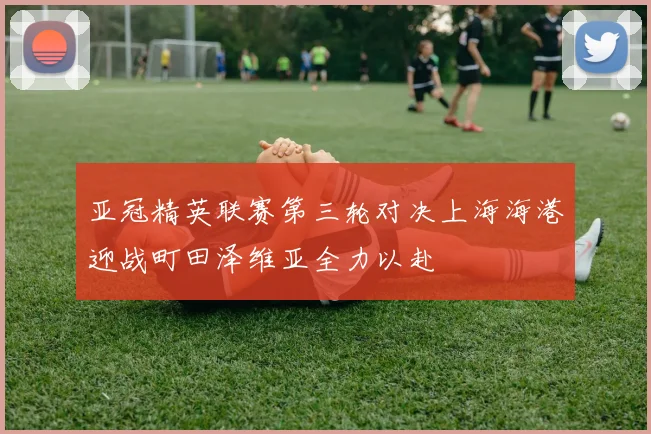 亚冠精英联赛第三轮对决上海海港迎战町田泽维亚全力以赴